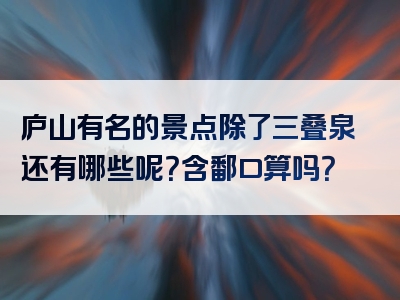 庐山有名的景点除了三叠泉还有哪些呢？含鄱口算吗？