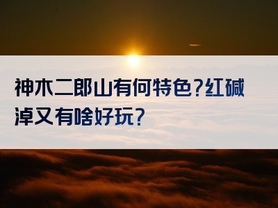 神木二郎山有何特色？红碱淖又有啥好玩？