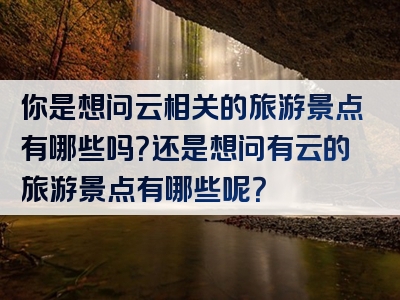 你是想问云相关的旅游景点有哪些吗？还是想问有云的旅游景点有哪些呢？