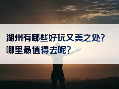 湖州有哪些好玩又美之处？哪里最值得去呢？