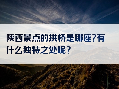 陕西景点的拱桥是哪座？有什么独特之处呢？