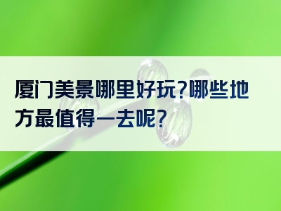 厦门美景哪里好玩？哪些地方最值得一去呢？