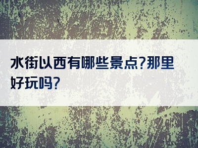 水街以西有哪些景点？那里好玩吗？