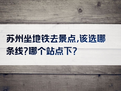 苏州坐地铁去景点，该选哪条线？哪个站点下？