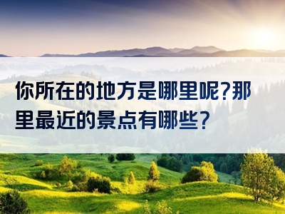 你所在的地方是哪里呢？那里最近的景点有哪些？