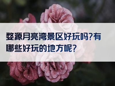 婺源月亮湾景区好玩吗？有哪些好玩的地方呢？