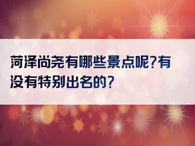 菏泽尚尧有哪些景点呢？有没有特别出名的？