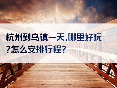 杭州到乌镇一天，哪里好玩？怎么安排行程？