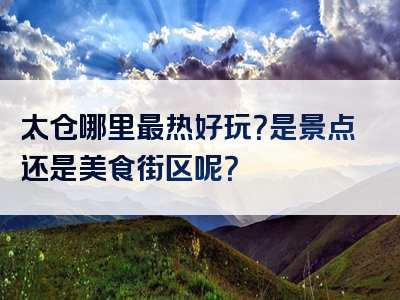 太仓哪里最热好玩？是景点还是美食街区呢？