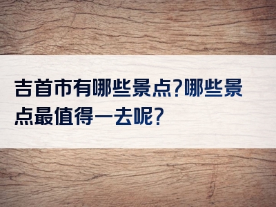 吉首市有哪些景点？哪些景点最值得一去呢？