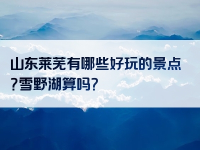 山东莱芜有哪些好玩的景点？雪野湖算吗？