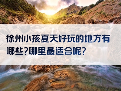 徐州小孩夏天好玩的地方有哪些？哪里最适合呢？