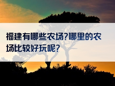 福建有哪些农场？哪里的农场比较好玩呢？