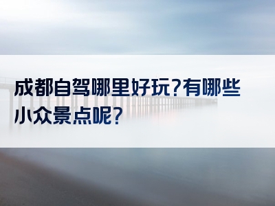 成都自驾哪里好玩？有哪些小众景点呢？