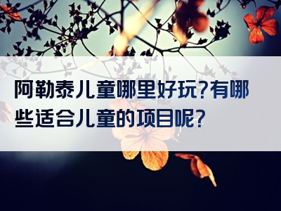 阿勒泰儿童哪里好玩？有哪些适合儿童的项目呢？