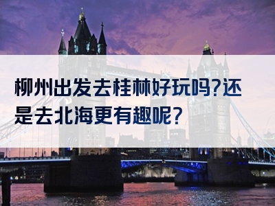 柳州出发去桂林好玩吗？还是去北海更有趣呢？