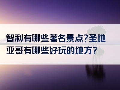 智利有哪些著名景点？圣地亚哥有哪些好玩的地方？