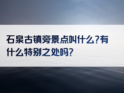 石泉古镇旁景点叫什么？有什么特别之处吗？