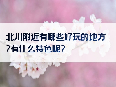 北川附近有哪些好玩的地方？有什么特色呢？