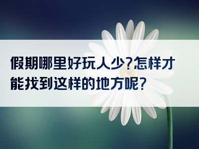 假期哪里好玩人少？怎样才能找到这样的地方呢？