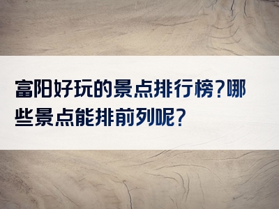 富阳好玩的景点排行榜？哪些景点能排前列呢？