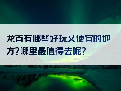 龙首有哪些好玩又便宜的地方？哪里最值得去呢？