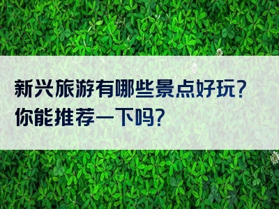 新兴旅游有哪些景点好玩？你能推荐一下吗？