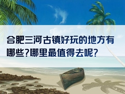 合肥三河古镇好玩的地方有哪些？哪里最值得去呢？