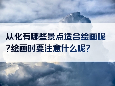 从化有哪些景点适合绘画呢？绘画时要注意什么呢？