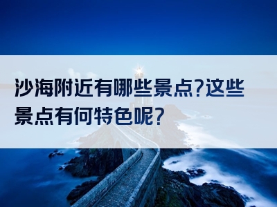 沙海附近有哪些景点？这些景点有何特色呢？