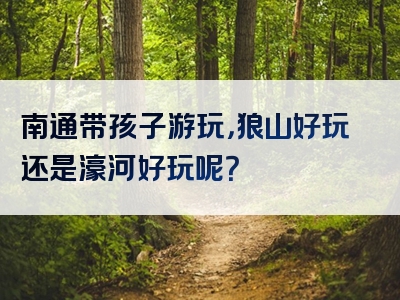 南通带孩子游玩，狼山好玩还是濠河好玩呢？