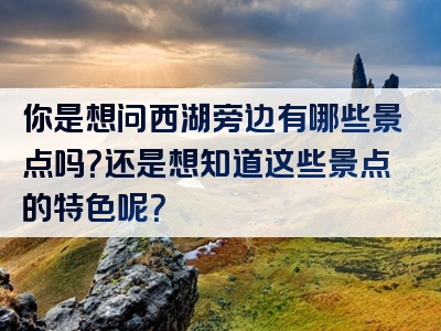 你是想问西湖旁边有哪些景点吗？还是想知道这些景点的特色呢？