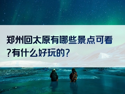 郑州回太原有哪些景点可看？有什么好玩的？