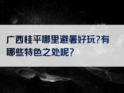 广西桂平哪里避暑好玩？有哪些特色之处呢？