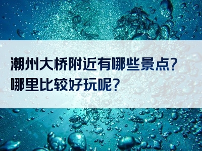 潮州大桥附近有哪些景点？哪里比较好玩呢？