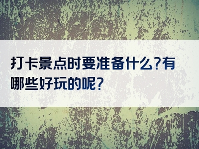 打卡景点时要准备什么？有哪些好玩的呢？