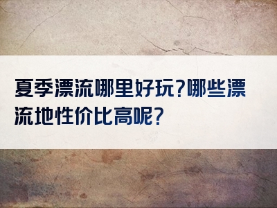 夏季漂流哪里好玩？哪些漂流地性价比高呢？