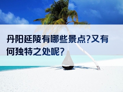 丹阳延陵有哪些景点？又有何独特之处呢？