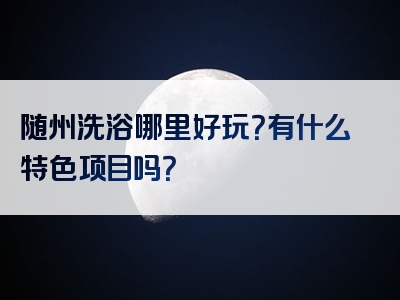 随州洗浴哪里好玩？有什么特色项目吗？