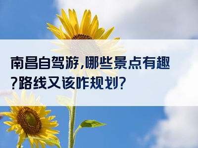 南昌自驾游，哪些景点有趣？路线又该咋规划？