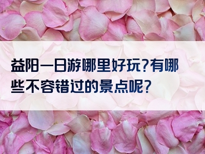 益阳一日游哪里好玩？有哪些不容错过的景点呢？