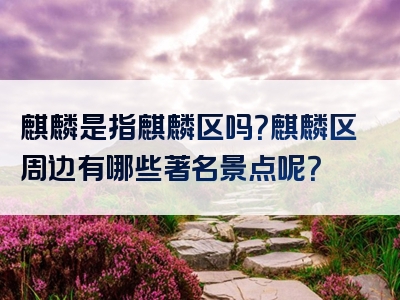 麒麟是指麒麟区吗？麒麟区周边有哪些著名景点呢？