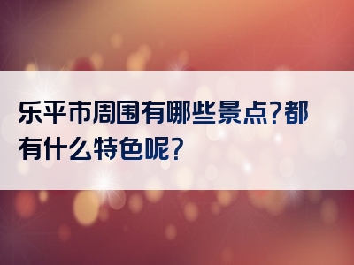 乐平市周围有哪些景点？都有什么特色呢？