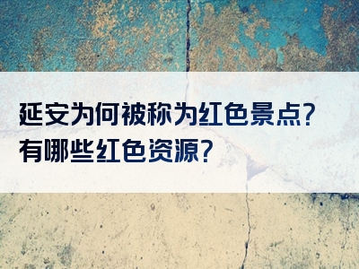 延安为何被称为红色景点？有哪些红色资源？