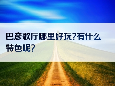 巴彦歌厅哪里好玩？有什么特色呢？