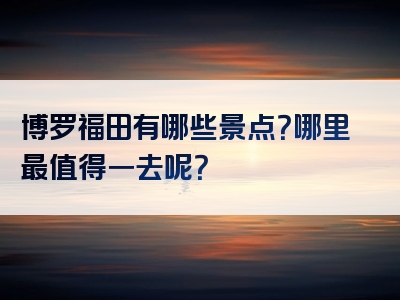 博罗福田有哪些景点？哪里最值得一去呢？