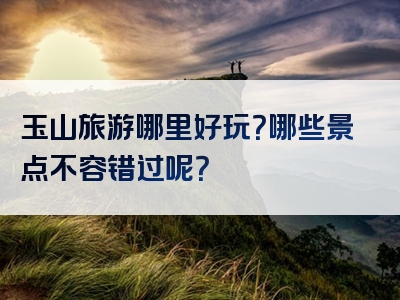 玉山旅游哪里好玩？哪些景点不容错过呢？