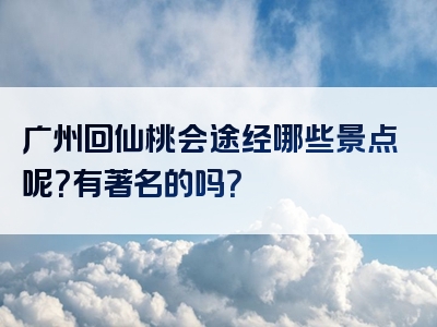 广州回仙桃会途经哪些景点呢？有著名的吗？