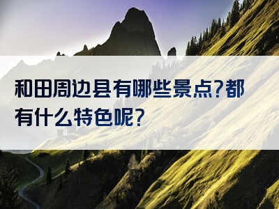 和田周边县有哪些景点？都有什么特色呢？