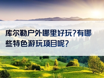 库尔勒户外哪里好玩？有哪些特色游玩项目呢？